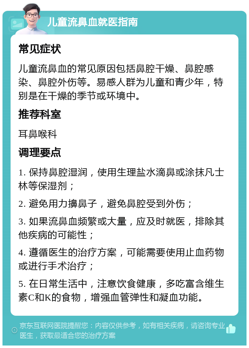 儿童流鼻血就医指南 常见症状 儿童流鼻血的常见原因包括鼻腔干燥、鼻腔感染、鼻腔外伤等。易感人群为儿童和青少年，特别是在干燥的季节或环境中。 推荐科室 耳鼻喉科 调理要点 1. 保持鼻腔湿润，使用生理盐水滴鼻或涂抹凡士林等保湿剂； 2. 避免用力擤鼻子，避免鼻腔受到外伤； 3. 如果流鼻血频繁或大量，应及时就医，排除其他疾病的可能性； 4. 遵循医生的治疗方案，可能需要使用止血药物或进行手术治疗； 5. 在日常生活中，注意饮食健康，多吃富含维生素C和K的食物，增强血管弹性和凝血功能。