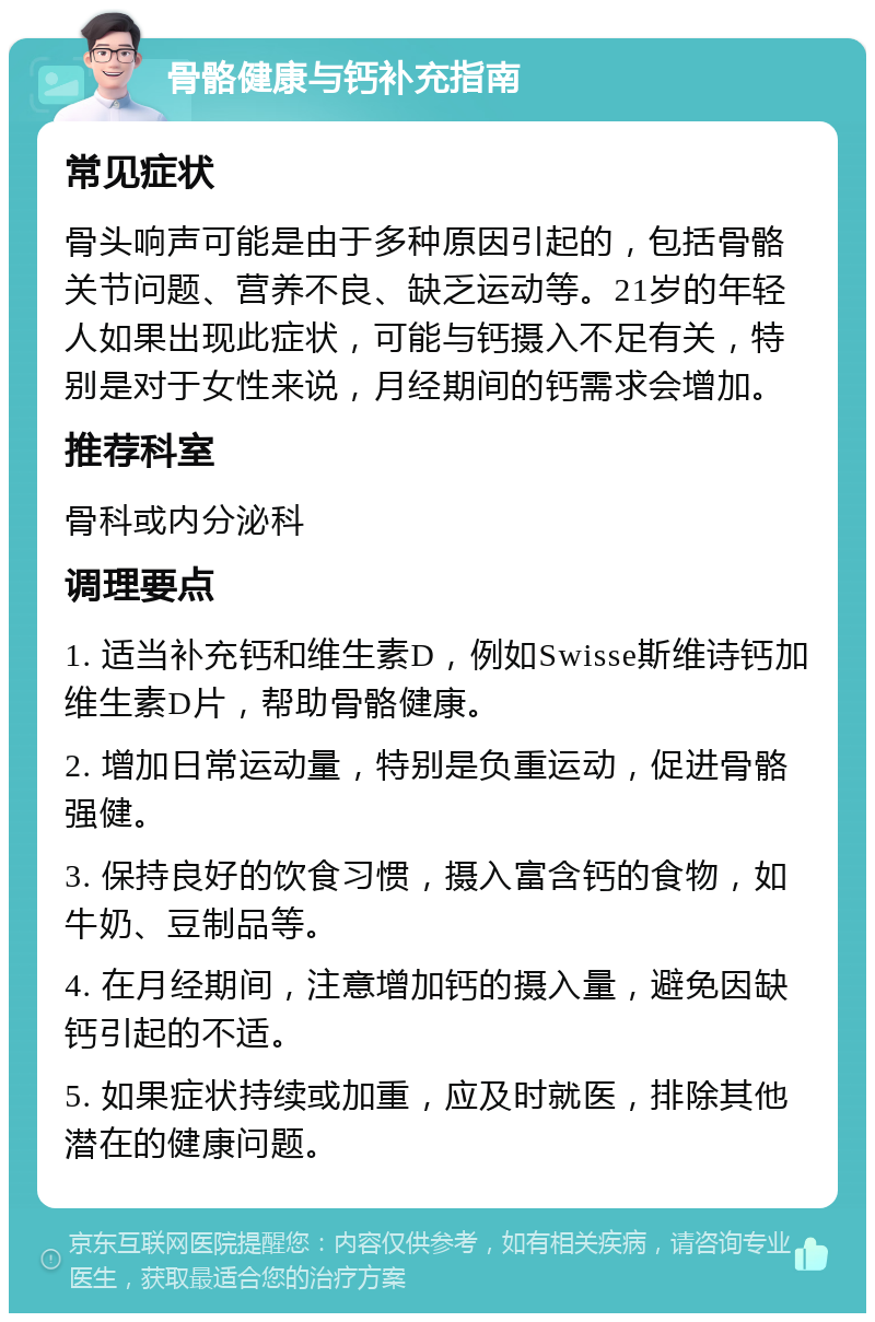 骨骼健康与钙补充指南 常见症状 骨头响声可能是由于多种原因引起的，包括骨骼关节问题、营养不良、缺乏运动等。21岁的年轻人如果出现此症状，可能与钙摄入不足有关，特别是对于女性来说，月经期间的钙需求会增加。 推荐科室 骨科或内分泌科 调理要点 1. 适当补充钙和维生素D，例如Swisse斯维诗钙加维生素D片，帮助骨骼健康。 2. 增加日常运动量，特别是负重运动，促进骨骼强健。 3. 保持良好的饮食习惯，摄入富含钙的食物，如牛奶、豆制品等。 4. 在月经期间，注意增加钙的摄入量，避免因缺钙引起的不适。 5. 如果症状持续或加重，应及时就医，排除其他潜在的健康问题。