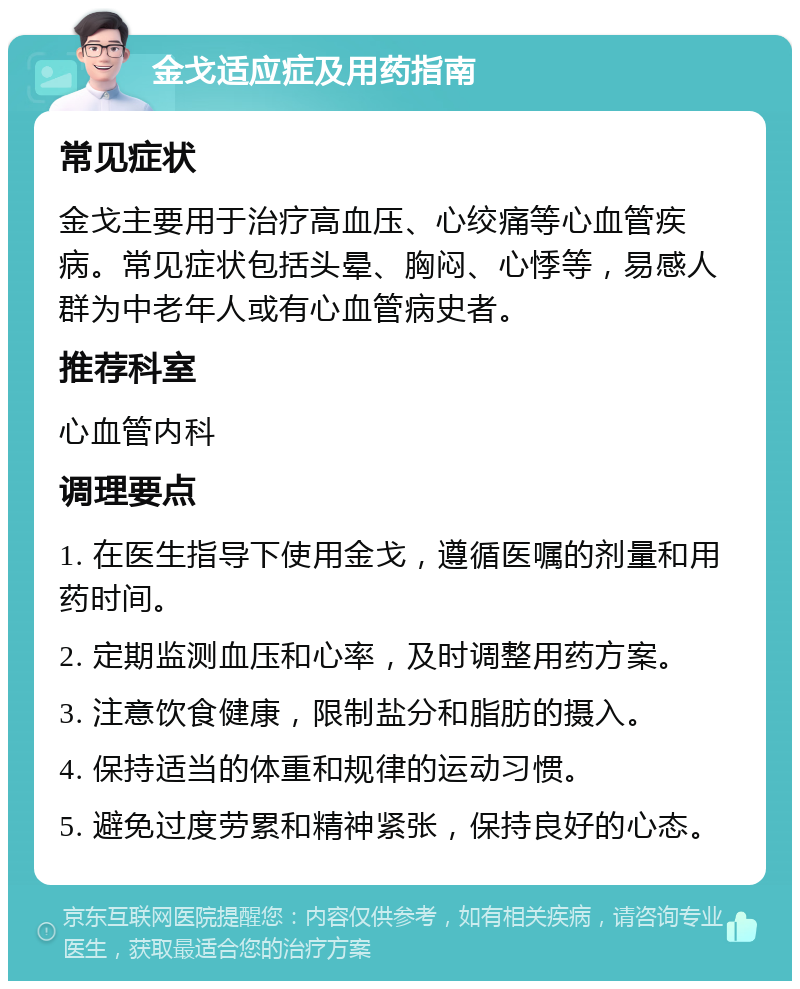 金戈适应症及用药指南 常见症状 金戈主要用于治疗高血压、心绞痛等心血管疾病。常见症状包括头晕、胸闷、心悸等，易感人群为中老年人或有心血管病史者。 推荐科室 心血管内科 调理要点 1. 在医生指导下使用金戈，遵循医嘱的剂量和用药时间。 2. 定期监测血压和心率，及时调整用药方案。 3. 注意饮食健康，限制盐分和脂肪的摄入。 4. 保持适当的体重和规律的运动习惯。 5. 避免过度劳累和精神紧张，保持良好的心态。