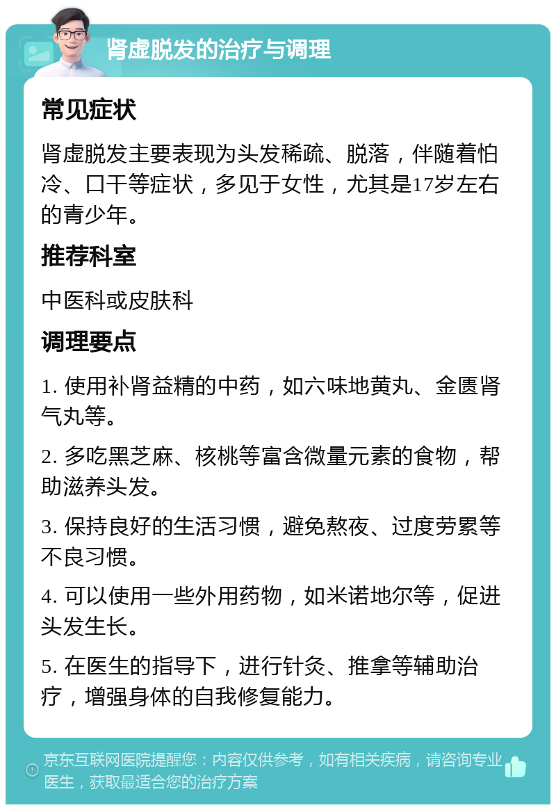 肾虚脱发的治疗与调理 常见症状 肾虚脱发主要表现为头发稀疏、脱落，伴随着怕冷、口干等症状，多见于女性，尤其是17岁左右的青少年。 推荐科室 中医科或皮肤科 调理要点 1. 使用补肾益精的中药，如六味地黄丸、金匮肾气丸等。 2. 多吃黑芝麻、核桃等富含微量元素的食物，帮助滋养头发。 3. 保持良好的生活习惯，避免熬夜、过度劳累等不良习惯。 4. 可以使用一些外用药物，如米诺地尔等，促进头发生长。 5. 在医生的指导下，进行针灸、推拿等辅助治疗，增强身体的自我修复能力。