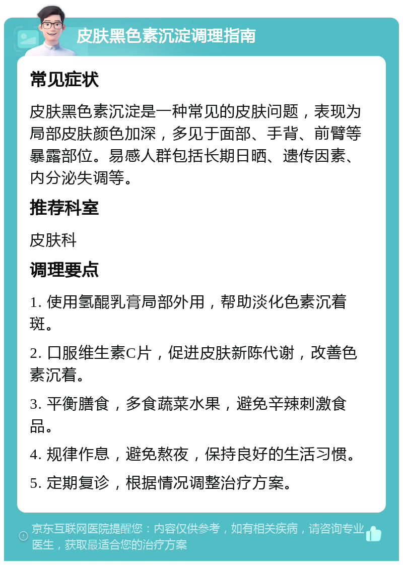 皮肤黑色素沉淀调理指南 常见症状 皮肤黑色素沉淀是一种常见的皮肤问题，表现为局部皮肤颜色加深，多见于面部、手背、前臂等暴露部位。易感人群包括长期日晒、遗传因素、内分泌失调等。 推荐科室 皮肤科 调理要点 1. 使用氢醌乳膏局部外用，帮助淡化色素沉着斑。 2. 口服维生素C片，促进皮肤新陈代谢，改善色素沉着。 3. 平衡膳食，多食蔬菜水果，避免辛辣刺激食品。 4. 规律作息，避免熬夜，保持良好的生活习惯。 5. 定期复诊，根据情况调整治疗方案。