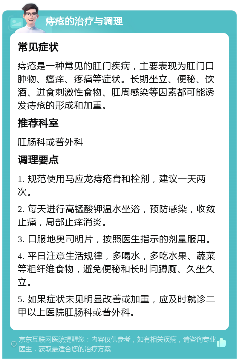 痔疮的治疗与调理 常见症状 痔疮是一种常见的肛门疾病，主要表现为肛门口肿物、瘙痒、疼痛等症状。长期坐立、便秘、饮酒、进食刺激性食物、肛周感染等因素都可能诱发痔疮的形成和加重。 推荐科室 肛肠科或普外科 调理要点 1. 规范使用马应龙痔疮膏和栓剂，建议一天两次。 2. 每天进行高锰酸钾温水坐浴，预防感染，收敛止痛，局部止痒消炎。 3. 口服地奥司明片，按照医生指示的剂量服用。 4. 平日注意生活规律，多喝水，多吃水果、蔬菜等粗纤维食物，避免便秘和长时间蹲厕、久坐久立。 5. 如果症状未见明显改善或加重，应及时就诊二甲以上医院肛肠科或普外科。