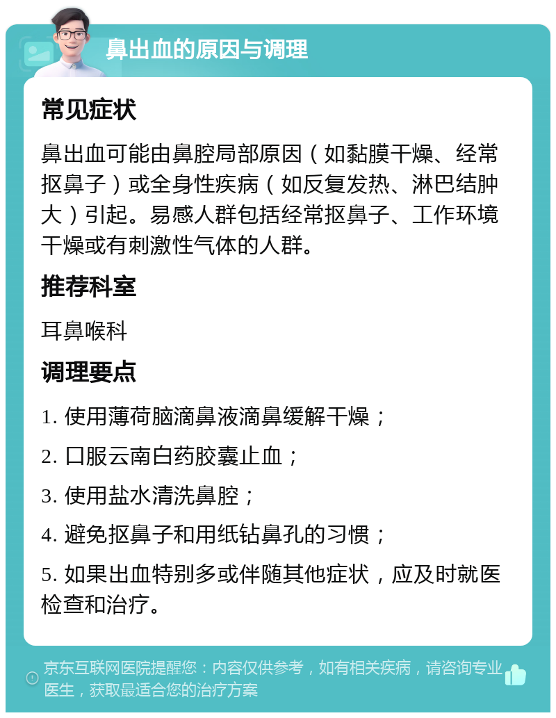 鼻出血的原因与调理 常见症状 鼻出血可能由鼻腔局部原因（如黏膜干燥、经常抠鼻子）或全身性疾病（如反复发热、淋巴结肿大）引起。易感人群包括经常抠鼻子、工作环境干燥或有刺激性气体的人群。 推荐科室 耳鼻喉科 调理要点 1. 使用薄荷脑滴鼻液滴鼻缓解干燥； 2. 口服云南白药胶囊止血； 3. 使用盐水清洗鼻腔； 4. 避免抠鼻子和用纸钻鼻孔的习惯； 5. 如果出血特别多或伴随其他症状，应及时就医检查和治疗。