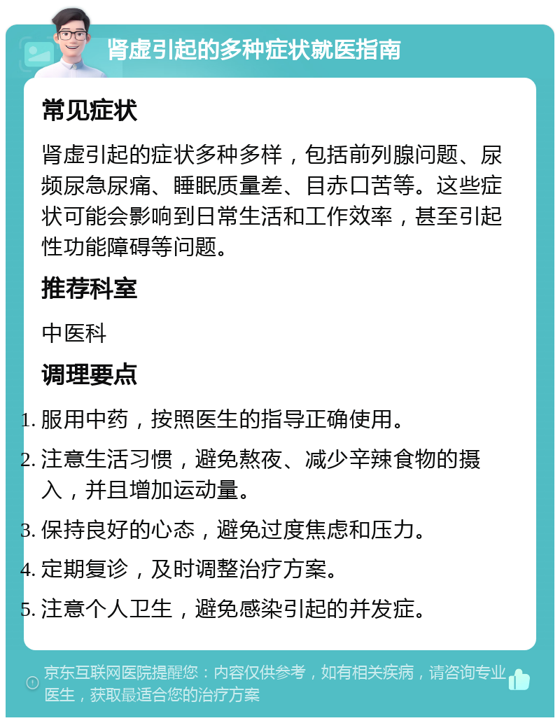 肾虚引起的多种症状就医指南 常见症状 肾虚引起的症状多种多样，包括前列腺问题、尿频尿急尿痛、睡眠质量差、目赤口苦等。这些症状可能会影响到日常生活和工作效率，甚至引起性功能障碍等问题。 推荐科室 中医科 调理要点 服用中药，按照医生的指导正确使用。 注意生活习惯，避免熬夜、减少辛辣食物的摄入，并且增加运动量。 保持良好的心态，避免过度焦虑和压力。 定期复诊，及时调整治疗方案。 注意个人卫生，避免感染引起的并发症。