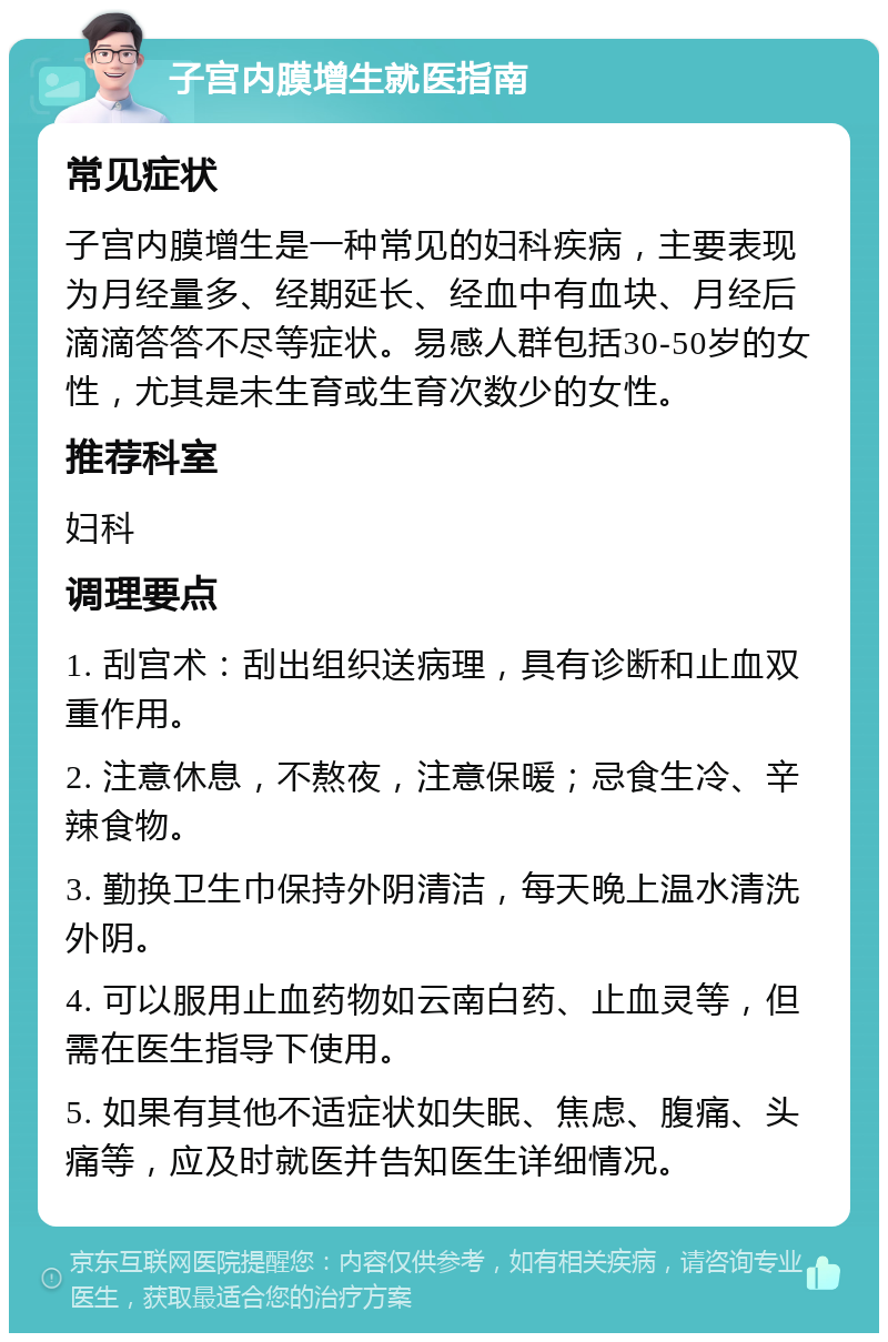 子宫内膜增生就医指南 常见症状 子宫内膜增生是一种常见的妇科疾病，主要表现为月经量多、经期延长、经血中有血块、月经后滴滴答答不尽等症状。易感人群包括30-50岁的女性，尤其是未生育或生育次数少的女性。 推荐科室 妇科 调理要点 1. 刮宫术：刮出组织送病理，具有诊断和止血双重作用。 2. 注意休息，不熬夜，注意保暖；忌食生冷、辛辣食物。 3. 勤换卫生巾保持外阴清洁，每天晚上温水清洗外阴。 4. 可以服用止血药物如云南白药、止血灵等，但需在医生指导下使用。 5. 如果有其他不适症状如失眠、焦虑、腹痛、头痛等，应及时就医并告知医生详细情况。