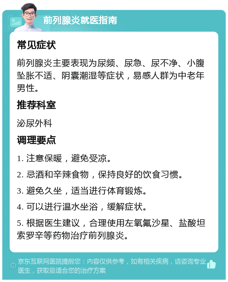 前列腺炎就医指南 常见症状 前列腺炎主要表现为尿频、尿急、尿不净、小腹坠胀不适、阴囊潮湿等症状，易感人群为中老年男性。 推荐科室 泌尿外科 调理要点 1. 注意保暖，避免受凉。 2. 忌酒和辛辣食物，保持良好的饮食习惯。 3. 避免久坐，适当进行体育锻炼。 4. 可以进行温水坐浴，缓解症状。 5. 根据医生建议，合理使用左氧氟沙星、盐酸坦索罗辛等药物治疗前列腺炎。