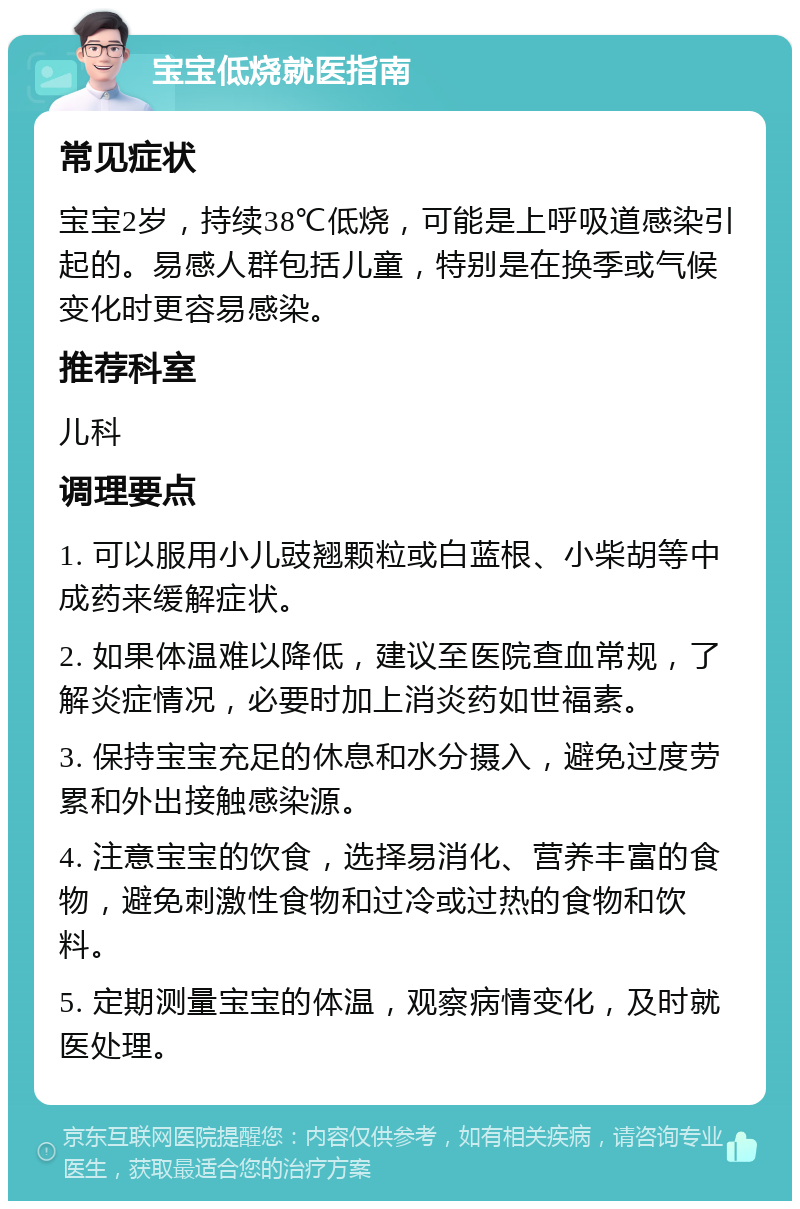 宝宝低烧就医指南 常见症状 宝宝2岁，持续38℃低烧，可能是上呼吸道感染引起的。易感人群包括儿童，特别是在换季或气候变化时更容易感染。 推荐科室 儿科 调理要点 1. 可以服用小儿豉翘颗粒或白蓝根、小柴胡等中成药来缓解症状。 2. 如果体温难以降低，建议至医院查血常规，了解炎症情况，必要时加上消炎药如世福素。 3. 保持宝宝充足的休息和水分摄入，避免过度劳累和外出接触感染源。 4. 注意宝宝的饮食，选择易消化、营养丰富的食物，避免刺激性食物和过冷或过热的食物和饮料。 5. 定期测量宝宝的体温，观察病情变化，及时就医处理。