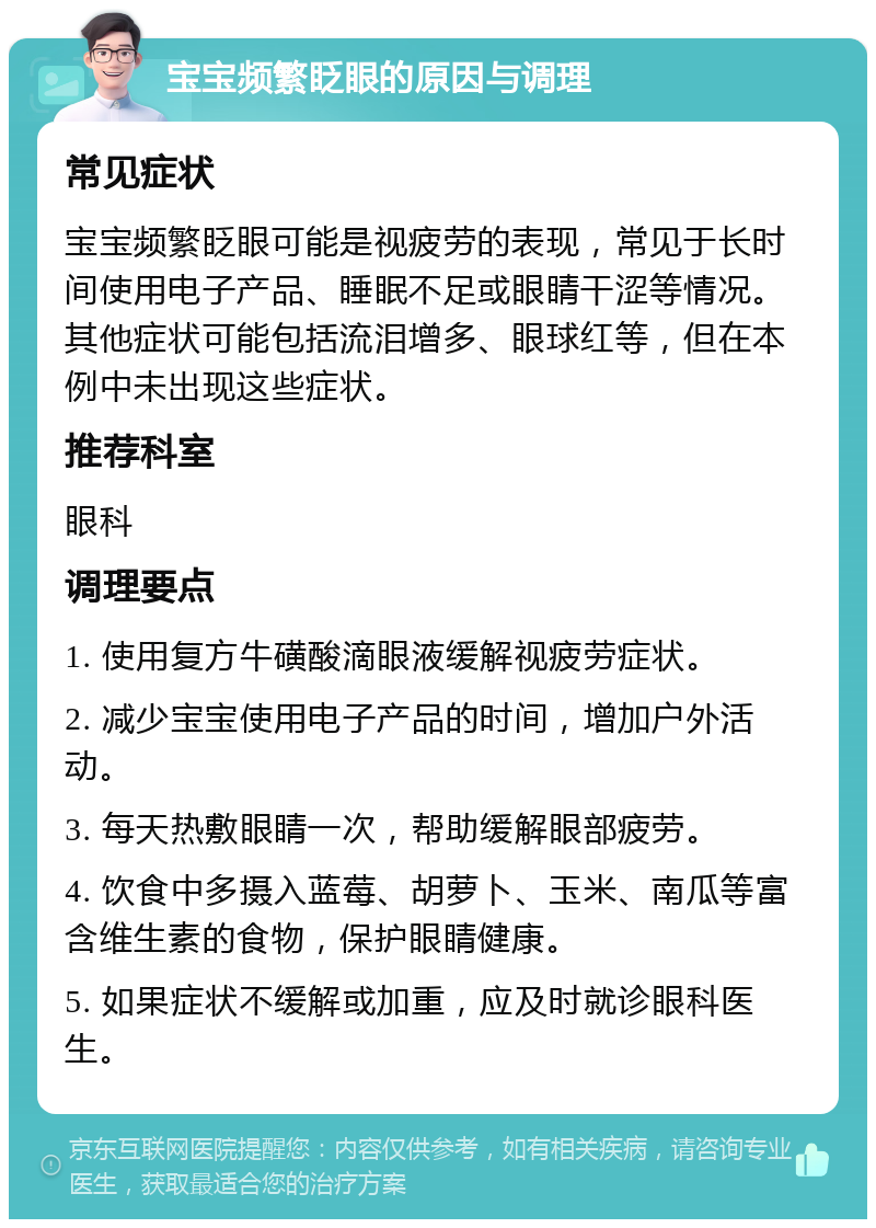 宝宝频繁眨眼的原因与调理 常见症状 宝宝频繁眨眼可能是视疲劳的表现，常见于长时间使用电子产品、睡眠不足或眼睛干涩等情况。其他症状可能包括流泪增多、眼球红等，但在本例中未出现这些症状。 推荐科室 眼科 调理要点 1. 使用复方牛磺酸滴眼液缓解视疲劳症状。 2. 减少宝宝使用电子产品的时间，增加户外活动。 3. 每天热敷眼睛一次，帮助缓解眼部疲劳。 4. 饮食中多摄入蓝莓、胡萝卜、玉米、南瓜等富含维生素的食物，保护眼睛健康。 5. 如果症状不缓解或加重，应及时就诊眼科医生。