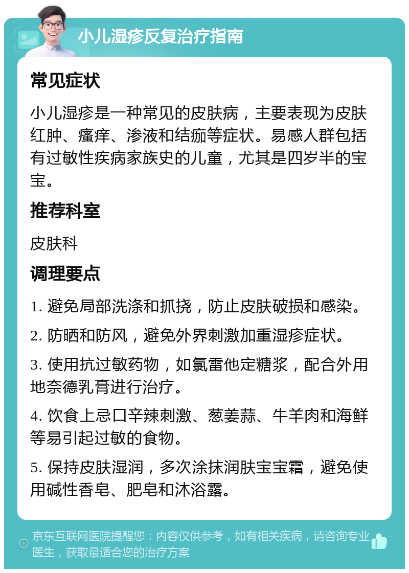 小儿湿疹反复治疗指南 常见症状 小儿湿疹是一种常见的皮肤病，主要表现为皮肤红肿、瘙痒、渗液和结痂等症状。易感人群包括有过敏性疾病家族史的儿童，尤其是四岁半的宝宝。 推荐科室 皮肤科 调理要点 1. 避免局部洗涤和抓挠，防止皮肤破损和感染。 2. 防晒和防风，避免外界刺激加重湿疹症状。 3. 使用抗过敏药物，如氯雷他定糖浆，配合外用地奈德乳膏进行治疗。 4. 饮食上忌口辛辣刺激、葱姜蒜、牛羊肉和海鲜等易引起过敏的食物。 5. 保持皮肤湿润，多次涂抹润肤宝宝霜，避免使用碱性香皂、肥皂和沐浴露。