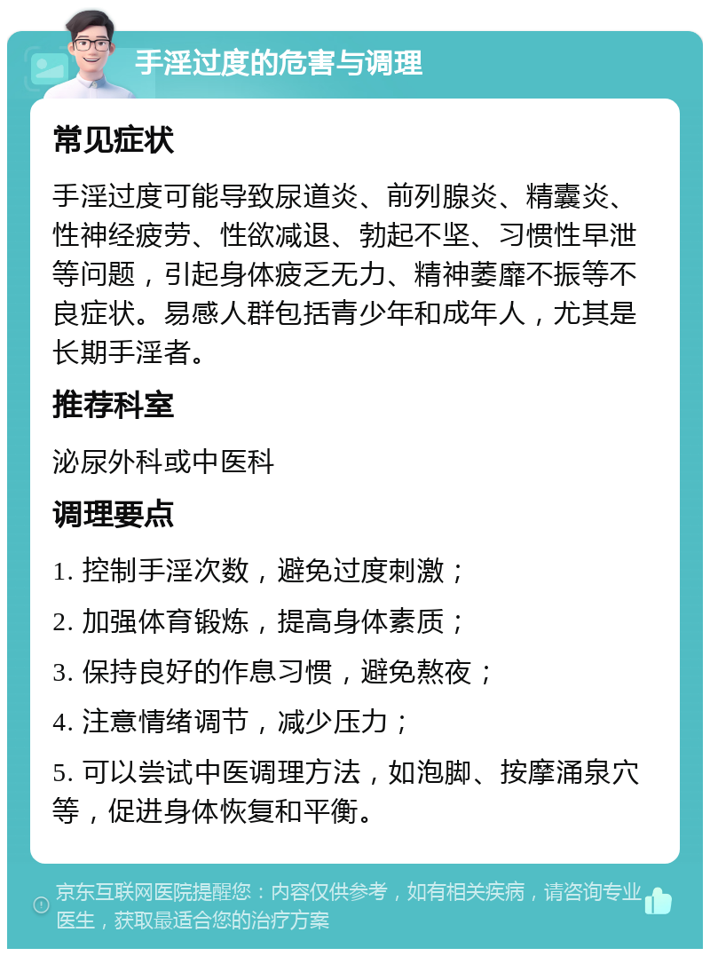 手淫过度的危害与调理 常见症状 手淫过度可能导致尿道炎、前列腺炎、精囊炎、性神经疲劳、性欲减退、勃起不坚、习惯性早泄等问题，引起身体疲乏无力、精神萎靡不振等不良症状。易感人群包括青少年和成年人，尤其是长期手淫者。 推荐科室 泌尿外科或中医科 调理要点 1. 控制手淫次数，避免过度刺激； 2. 加强体育锻炼，提高身体素质； 3. 保持良好的作息习惯，避免熬夜； 4. 注意情绪调节，减少压力； 5. 可以尝试中医调理方法，如泡脚、按摩涌泉穴等，促进身体恢复和平衡。