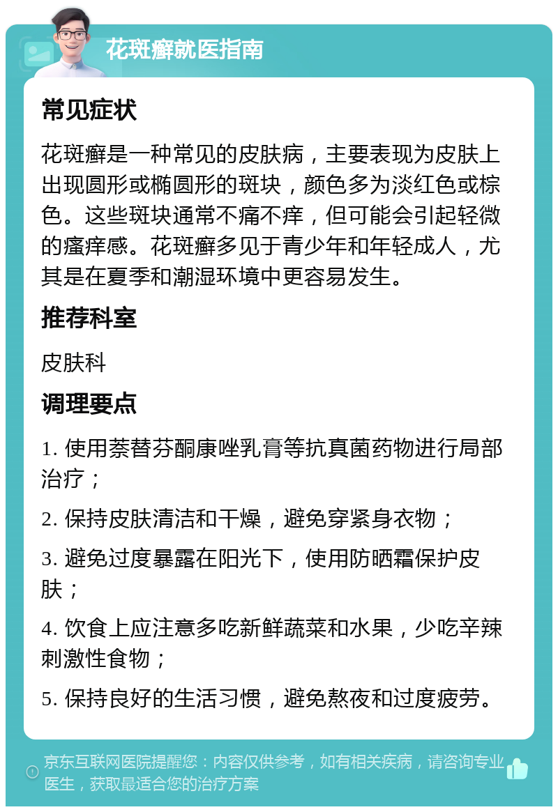 花斑癣就医指南 常见症状 花斑癣是一种常见的皮肤病，主要表现为皮肤上出现圆形或椭圆形的斑块，颜色多为淡红色或棕色。这些斑块通常不痛不痒，但可能会引起轻微的瘙痒感。花斑癣多见于青少年和年轻成人，尤其是在夏季和潮湿环境中更容易发生。 推荐科室 皮肤科 调理要点 1. 使用萘替芬酮康唑乳膏等抗真菌药物进行局部治疗； 2. 保持皮肤清洁和干燥，避免穿紧身衣物； 3. 避免过度暴露在阳光下，使用防晒霜保护皮肤； 4. 饮食上应注意多吃新鲜蔬菜和水果，少吃辛辣刺激性食物； 5. 保持良好的生活习惯，避免熬夜和过度疲劳。