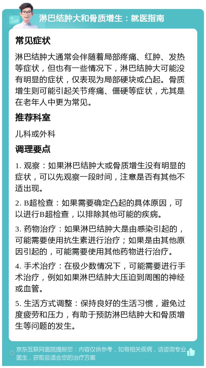 淋巴结肿大和骨质增生：就医指南 常见症状 淋巴结肿大通常会伴随着局部疼痛、红肿、发热等症状，但也有一些情况下，淋巴结肿大可能没有明显的症状，仅表现为局部硬块或凸起。骨质增生则可能引起关节疼痛、僵硬等症状，尤其是在老年人中更为常见。 推荐科室 儿科或外科 调理要点 1. 观察：如果淋巴结肿大或骨质增生没有明显的症状，可以先观察一段时间，注意是否有其他不适出现。 2. B超检查：如果需要确定凸起的具体原因，可以进行B超检查，以排除其他可能的疾病。 3. 药物治疗：如果淋巴结肿大是由感染引起的，可能需要使用抗生素进行治疗；如果是由其他原因引起的，可能需要使用其他药物进行治疗。 4. 手术治疗：在极少数情况下，可能需要进行手术治疗，例如如果淋巴结肿大压迫到周围的神经或血管。 5. 生活方式调整：保持良好的生活习惯，避免过度疲劳和压力，有助于预防淋巴结肿大和骨质增生等问题的发生。