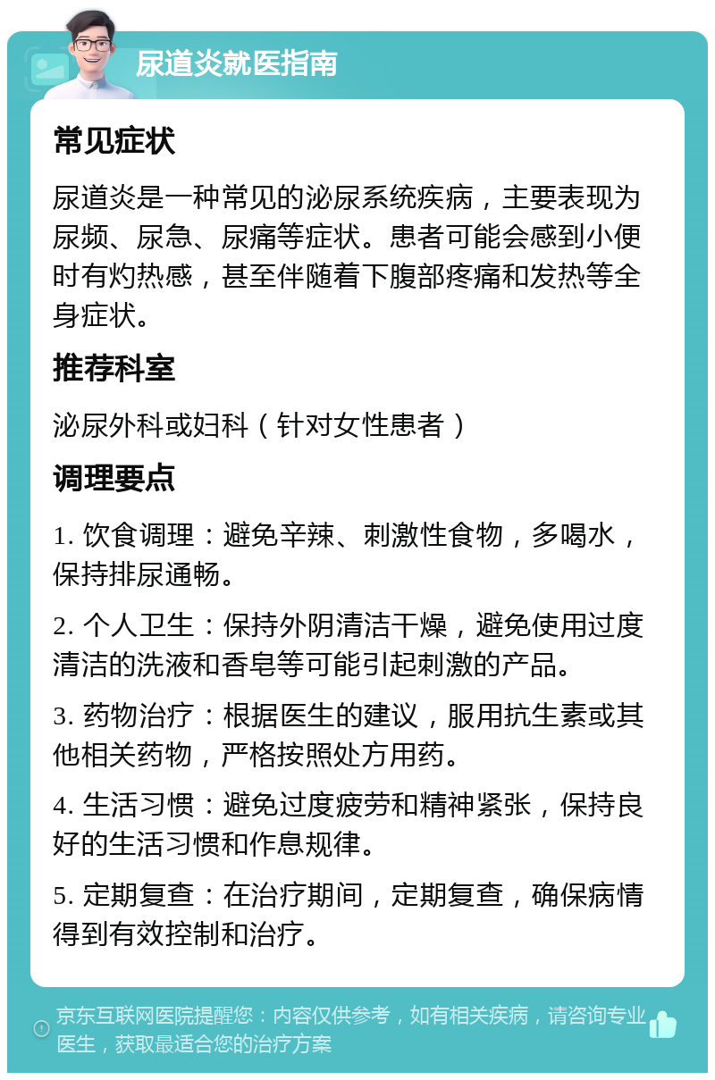 尿道炎就医指南 常见症状 尿道炎是一种常见的泌尿系统疾病，主要表现为尿频、尿急、尿痛等症状。患者可能会感到小便时有灼热感，甚至伴随着下腹部疼痛和发热等全身症状。 推荐科室 泌尿外科或妇科（针对女性患者） 调理要点 1. 饮食调理：避免辛辣、刺激性食物，多喝水，保持排尿通畅。 2. 个人卫生：保持外阴清洁干燥，避免使用过度清洁的洗液和香皂等可能引起刺激的产品。 3. 药物治疗：根据医生的建议，服用抗生素或其他相关药物，严格按照处方用药。 4. 生活习惯：避免过度疲劳和精神紧张，保持良好的生活习惯和作息规律。 5. 定期复查：在治疗期间，定期复查，确保病情得到有效控制和治疗。