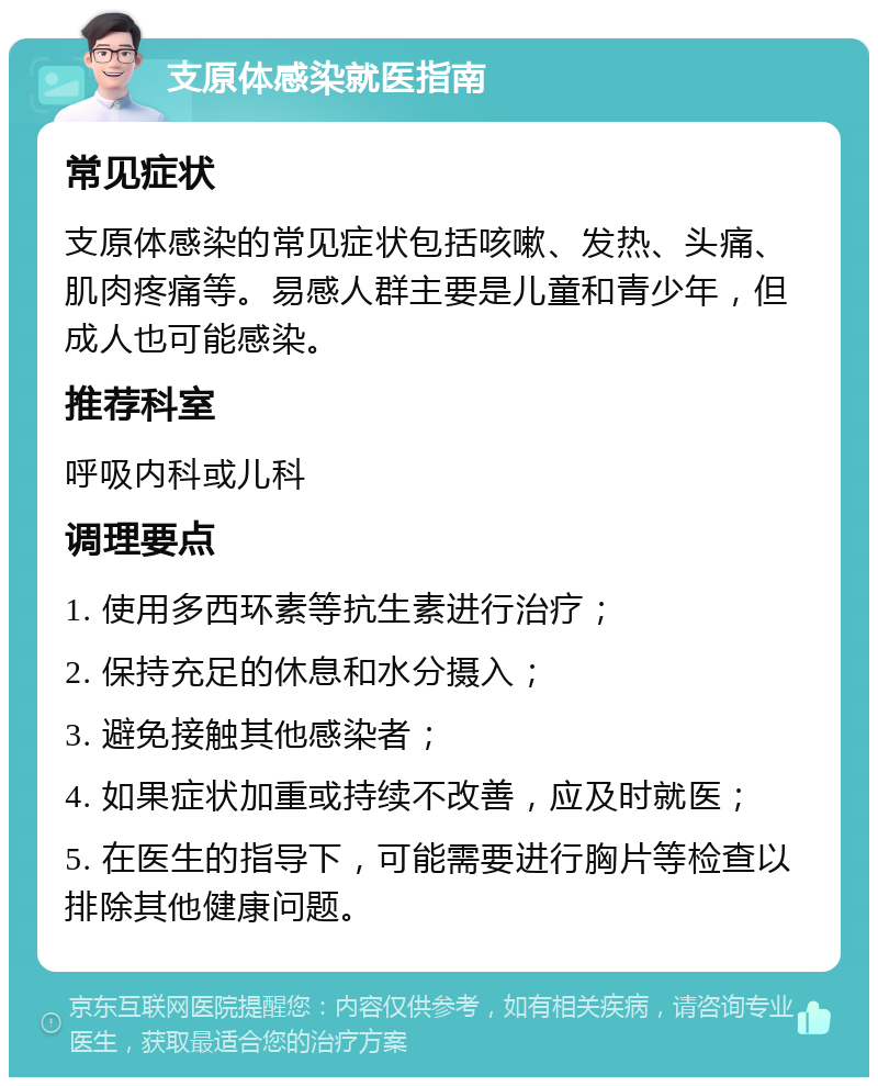 支原体感染就医指南 常见症状 支原体感染的常见症状包括咳嗽、发热、头痛、肌肉疼痛等。易感人群主要是儿童和青少年，但成人也可能感染。 推荐科室 呼吸内科或儿科 调理要点 1. 使用多西环素等抗生素进行治疗； 2. 保持充足的休息和水分摄入； 3. 避免接触其他感染者； 4. 如果症状加重或持续不改善，应及时就医； 5. 在医生的指导下，可能需要进行胸片等检查以排除其他健康问题。