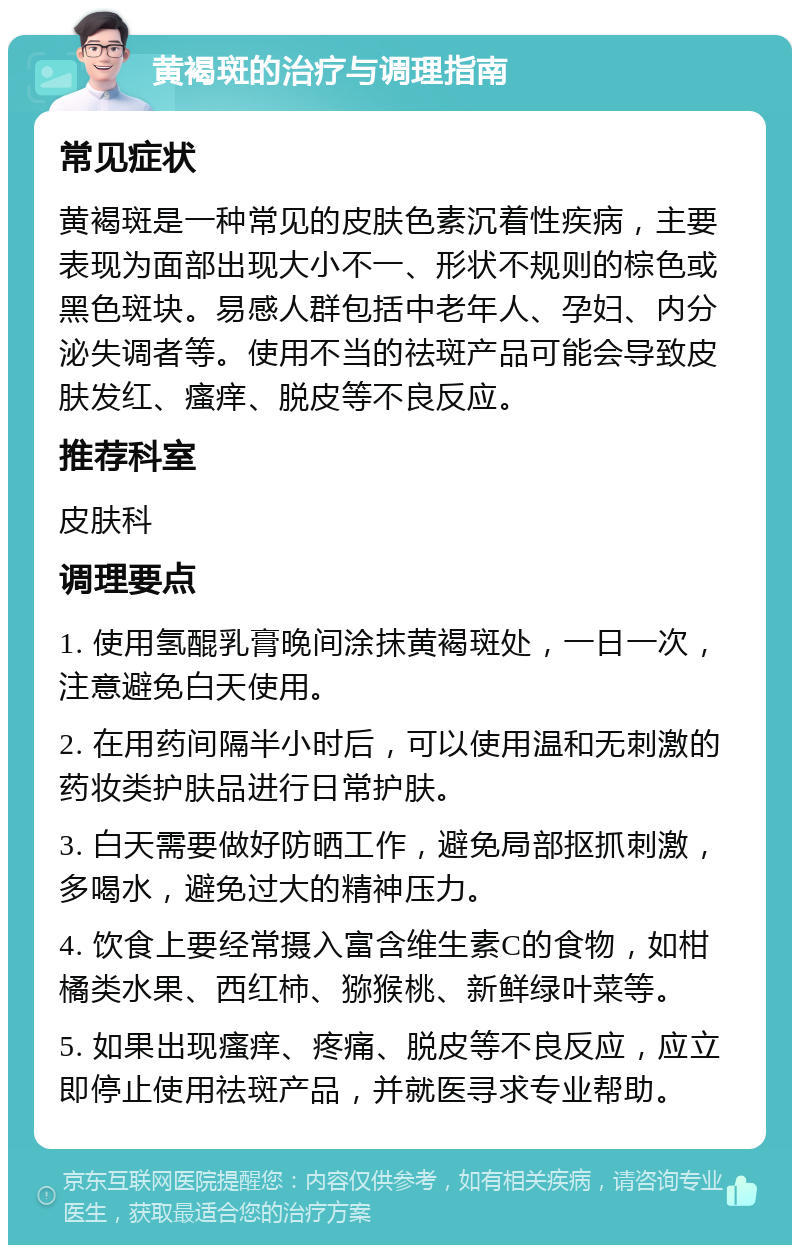 黄褐斑的治疗与调理指南 常见症状 黄褐斑是一种常见的皮肤色素沉着性疾病，主要表现为面部出现大小不一、形状不规则的棕色或黑色斑块。易感人群包括中老年人、孕妇、内分泌失调者等。使用不当的祛斑产品可能会导致皮肤发红、瘙痒、脱皮等不良反应。 推荐科室 皮肤科 调理要点 1. 使用氢醌乳膏晚间涂抹黄褐斑处，一日一次，注意避免白天使用。 2. 在用药间隔半小时后，可以使用温和无刺激的药妆类护肤品进行日常护肤。 3. 白天需要做好防晒工作，避免局部抠抓刺激，多喝水，避免过大的精神压力。 4. 饮食上要经常摄入富含维生素C的食物，如柑橘类水果、西红柿、猕猴桃、新鲜绿叶菜等。 5. 如果出现瘙痒、疼痛、脱皮等不良反应，应立即停止使用祛斑产品，并就医寻求专业帮助。