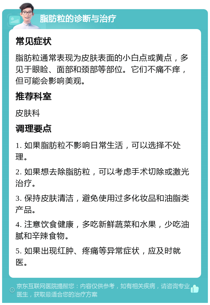 脂肪粒的诊断与治疗 常见症状 脂肪粒通常表现为皮肤表面的小白点或黄点，多见于眼睑、面部和颈部等部位。它们不痛不痒，但可能会影响美观。 推荐科室 皮肤科 调理要点 1. 如果脂肪粒不影响日常生活，可以选择不处理。 2. 如果想去除脂肪粒，可以考虑手术切除或激光治疗。 3. 保持皮肤清洁，避免使用过多化妆品和油脂类产品。 4. 注意饮食健康，多吃新鲜蔬菜和水果，少吃油腻和辛辣食物。 5. 如果出现红肿、疼痛等异常症状，应及时就医。