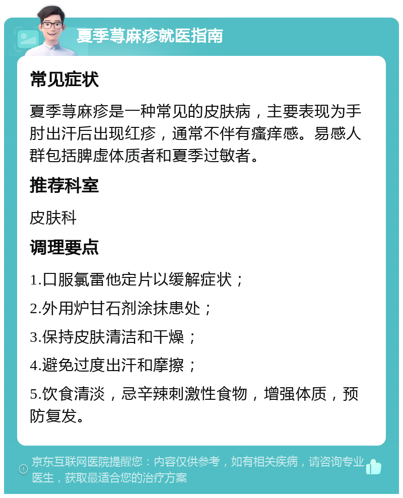 夏季荨麻疹就医指南 常见症状 夏季荨麻疹是一种常见的皮肤病，主要表现为手肘出汗后出现红疹，通常不伴有瘙痒感。易感人群包括脾虚体质者和夏季过敏者。 推荐科室 皮肤科 调理要点 1.口服氯雷他定片以缓解症状； 2.外用炉甘石剂涂抹患处； 3.保持皮肤清洁和干燥； 4.避免过度出汗和摩擦； 5.饮食清淡，忌辛辣刺激性食物，增强体质，预防复发。