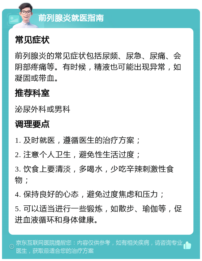 前列腺炎就医指南 常见症状 前列腺炎的常见症状包括尿频、尿急、尿痛、会阴部疼痛等。有时候，精液也可能出现异常，如凝固或带血。 推荐科室 泌尿外科或男科 调理要点 1. 及时就医，遵循医生的治疗方案； 2. 注意个人卫生，避免性生活过度； 3. 饮食上要清淡，多喝水，少吃辛辣刺激性食物； 4. 保持良好的心态，避免过度焦虑和压力； 5. 可以适当进行一些锻炼，如散步、瑜伽等，促进血液循环和身体健康。