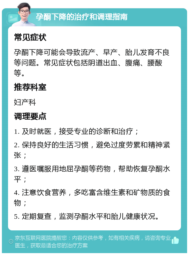 孕酮下降的治疗和调理指南 常见症状 孕酮下降可能会导致流产、早产、胎儿发育不良等问题。常见症状包括阴道出血、腹痛、腰酸等。 推荐科室 妇产科 调理要点 1. 及时就医，接受专业的诊断和治疗； 2. 保持良好的生活习惯，避免过度劳累和精神紧张； 3. 遵医嘱服用地屈孕酮等药物，帮助恢复孕酮水平； 4. 注意饮食营养，多吃富含维生素和矿物质的食物； 5. 定期复查，监测孕酮水平和胎儿健康状况。