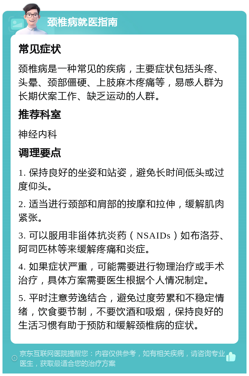 颈椎病就医指南 常见症状 颈椎病是一种常见的疾病，主要症状包括头疼、头晕、颈部僵硬、上肢麻木疼痛等，易感人群为长期伏案工作、缺乏运动的人群。 推荐科室 神经内科 调理要点 1. 保持良好的坐姿和站姿，避免长时间低头或过度仰头。 2. 适当进行颈部和肩部的按摩和拉伸，缓解肌肉紧张。 3. 可以服用非甾体抗炎药（NSAIDs）如布洛芬、阿司匹林等来缓解疼痛和炎症。 4. 如果症状严重，可能需要进行物理治疗或手术治疗，具体方案需要医生根据个人情况制定。 5. 平时注意劳逸结合，避免过度劳累和不稳定情绪，饮食要节制，不要饮酒和吸烟，保持良好的生活习惯有助于预防和缓解颈椎病的症状。