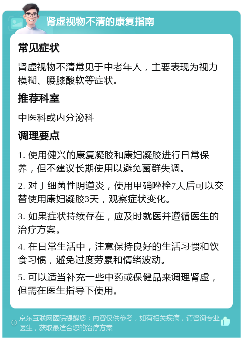 肾虚视物不清的康复指南 常见症状 肾虚视物不清常见于中老年人，主要表现为视力模糊、腰膝酸软等症状。 推荐科室 中医科或内分泌科 调理要点 1. 使用健兴的康复凝胶和康妇凝胶进行日常保养，但不建议长期使用以避免菌群失调。 2. 对于细菌性阴道炎，使用甲硝唑栓7天后可以交替使用康妇凝胶3天，观察症状变化。 3. 如果症状持续存在，应及时就医并遵循医生的治疗方案。 4. 在日常生活中，注意保持良好的生活习惯和饮食习惯，避免过度劳累和情绪波动。 5. 可以适当补充一些中药或保健品来调理肾虚，但需在医生指导下使用。