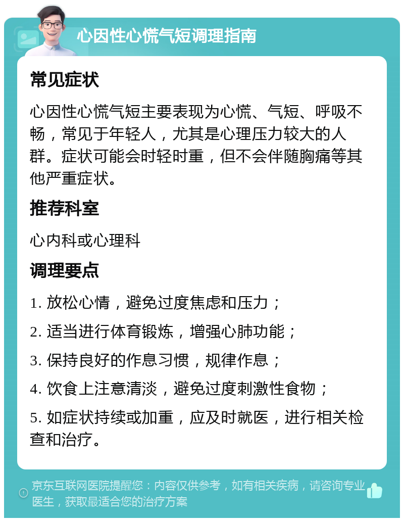 心因性心慌气短调理指南 常见症状 心因性心慌气短主要表现为心慌、气短、呼吸不畅，常见于年轻人，尤其是心理压力较大的人群。症状可能会时轻时重，但不会伴随胸痛等其他严重症状。 推荐科室 心内科或心理科 调理要点 1. 放松心情，避免过度焦虑和压力； 2. 适当进行体育锻炼，增强心肺功能； 3. 保持良好的作息习惯，规律作息； 4. 饮食上注意清淡，避免过度刺激性食物； 5. 如症状持续或加重，应及时就医，进行相关检查和治疗。