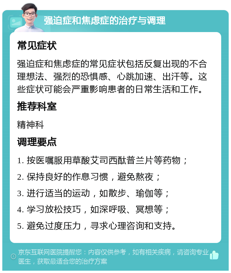 强迫症和焦虑症的治疗与调理 常见症状 强迫症和焦虑症的常见症状包括反复出现的不合理想法、强烈的恐惧感、心跳加速、出汗等。这些症状可能会严重影响患者的日常生活和工作。 推荐科室 精神科 调理要点 1. 按医嘱服用草酸艾司西酞普兰片等药物； 2. 保持良好的作息习惯，避免熬夜； 3. 进行适当的运动，如散步、瑜伽等； 4. 学习放松技巧，如深呼吸、冥想等； 5. 避免过度压力，寻求心理咨询和支持。