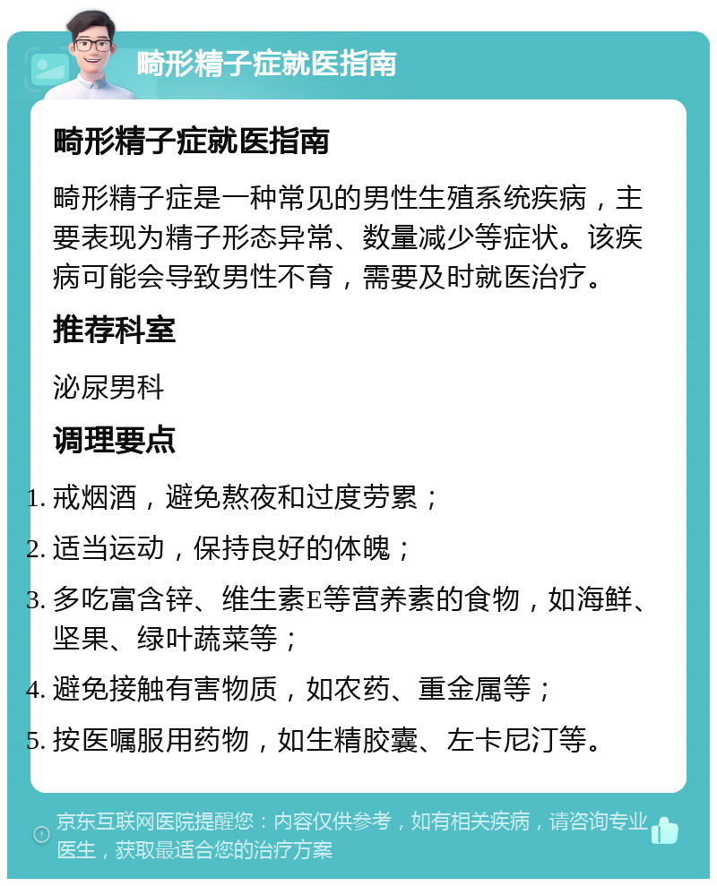 畸形精子症就医指南 畸形精子症就医指南 畸形精子症是一种常见的男性生殖系统疾病，主要表现为精子形态异常、数量减少等症状。该疾病可能会导致男性不育，需要及时就医治疗。 推荐科室 泌尿男科 调理要点 戒烟酒，避免熬夜和过度劳累； 适当运动，保持良好的体魄； 多吃富含锌、维生素E等营养素的食物，如海鲜、坚果、绿叶蔬菜等； 避免接触有害物质，如农药、重金属等； 按医嘱服用药物，如生精胶囊、左卡尼汀等。