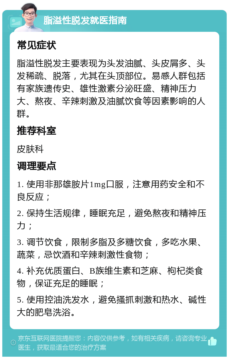 脂溢性脱发就医指南 常见症状 脂溢性脱发主要表现为头发油腻、头皮屑多、头发稀疏、脱落，尤其在头顶部位。易感人群包括有家族遗传史、雄性激素分泌旺盛、精神压力大、熬夜、辛辣刺激及油腻饮食等因素影响的人群。 推荐科室 皮肤科 调理要点 1. 使用非那雄胺片1mg口服，注意用药安全和不良反应； 2. 保持生活规律，睡眠充足，避免熬夜和精神压力； 3. 调节饮食，限制多脂及多糖饮食，多吃水果、蔬菜，忌饮酒和辛辣刺激性食物； 4. 补充优质蛋白、B族维生素和芝麻、枸杞类食物，保证充足的睡眠； 5. 使用控油洗发水，避免搔抓刺激和热水、碱性大的肥皂洗浴。