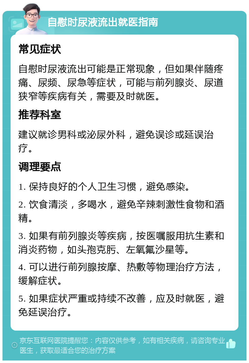 自慰时尿液流出就医指南 常见症状 自慰时尿液流出可能是正常现象，但如果伴随疼痛、尿频、尿急等症状，可能与前列腺炎、尿道狭窄等疾病有关，需要及时就医。 推荐科室 建议就诊男科或泌尿外科，避免误诊或延误治疗。 调理要点 1. 保持良好的个人卫生习惯，避免感染。 2. 饮食清淡，多喝水，避免辛辣刺激性食物和酒精。 3. 如果有前列腺炎等疾病，按医嘱服用抗生素和消炎药物，如头孢克肟、左氧氟沙星等。 4. 可以进行前列腺按摩、热敷等物理治疗方法，缓解症状。 5. 如果症状严重或持续不改善，应及时就医，避免延误治疗。