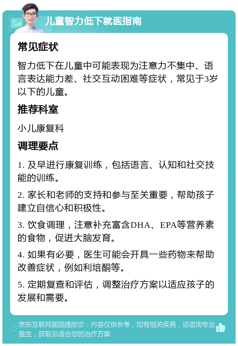 儿童智力低下就医指南 常见症状 智力低下在儿童中可能表现为注意力不集中、语言表达能力差、社交互动困难等症状，常见于3岁以下的儿童。 推荐科室 小儿康复科 调理要点 1. 及早进行康复训练，包括语言、认知和社交技能的训练。 2. 家长和老师的支持和参与至关重要，帮助孩子建立自信心和积极性。 3. 饮食调理，注意补充富含DHA、EPA等营养素的食物，促进大脑发育。 4. 如果有必要，医生可能会开具一些药物来帮助改善症状，例如利培酮等。 5. 定期复查和评估，调整治疗方案以适应孩子的发展和需要。