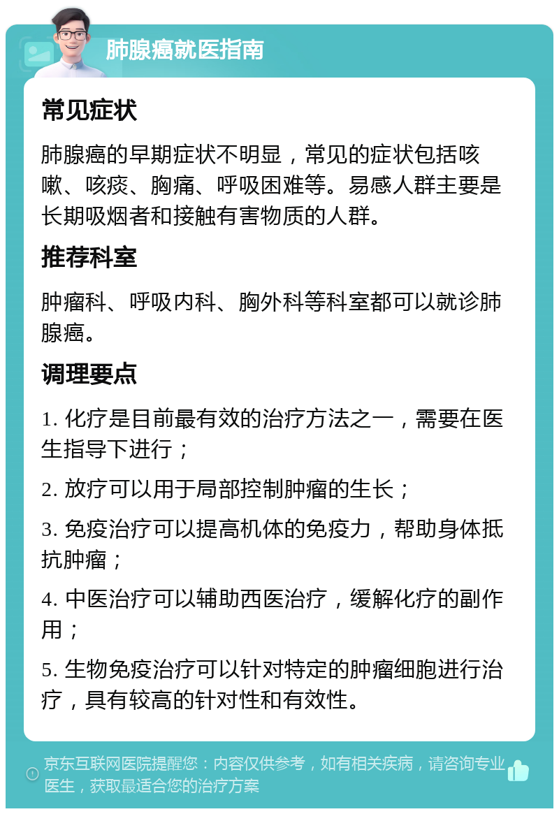 肺腺癌就医指南 常见症状 肺腺癌的早期症状不明显，常见的症状包括咳嗽、咳痰、胸痛、呼吸困难等。易感人群主要是长期吸烟者和接触有害物质的人群。 推荐科室 肿瘤科、呼吸内科、胸外科等科室都可以就诊肺腺癌。 调理要点 1. 化疗是目前最有效的治疗方法之一，需要在医生指导下进行； 2. 放疗可以用于局部控制肿瘤的生长； 3. 免疫治疗可以提高机体的免疫力，帮助身体抵抗肿瘤； 4. 中医治疗可以辅助西医治疗，缓解化疗的副作用； 5. 生物免疫治疗可以针对特定的肿瘤细胞进行治疗，具有较高的针对性和有效性。