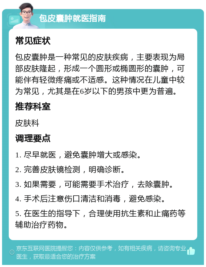 包皮囊肿就医指南 常见症状 包皮囊肿是一种常见的皮肤疾病，主要表现为局部皮肤隆起，形成一个圆形或椭圆形的囊肿，可能伴有轻微疼痛或不适感。这种情况在儿童中较为常见，尤其是在6岁以下的男孩中更为普遍。 推荐科室 皮肤科 调理要点 1. 尽早就医，避免囊肿增大或感染。 2. 完善皮肤镜检测，明确诊断。 3. 如果需要，可能需要手术治疗，去除囊肿。 4. 手术后注意伤口清洁和消毒，避免感染。 5. 在医生的指导下，合理使用抗生素和止痛药等辅助治疗药物。