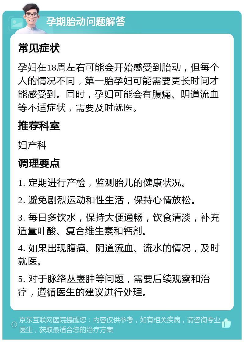 孕期胎动问题解答 常见症状 孕妇在18周左右可能会开始感受到胎动，但每个人的情况不同，第一胎孕妇可能需要更长时间才能感受到。同时，孕妇可能会有腹痛、阴道流血等不适症状，需要及时就医。 推荐科室 妇产科 调理要点 1. 定期进行产检，监测胎儿的健康状况。 2. 避免剧烈运动和性生活，保持心情放松。 3. 每日多饮水，保持大便通畅，饮食清淡，补充适量叶酸、复合维生素和钙剂。 4. 如果出现腹痛、阴道流血、流水的情况，及时就医。 5. 对于脉络丛囊肿等问题，需要后续观察和治疗，遵循医生的建议进行处理。