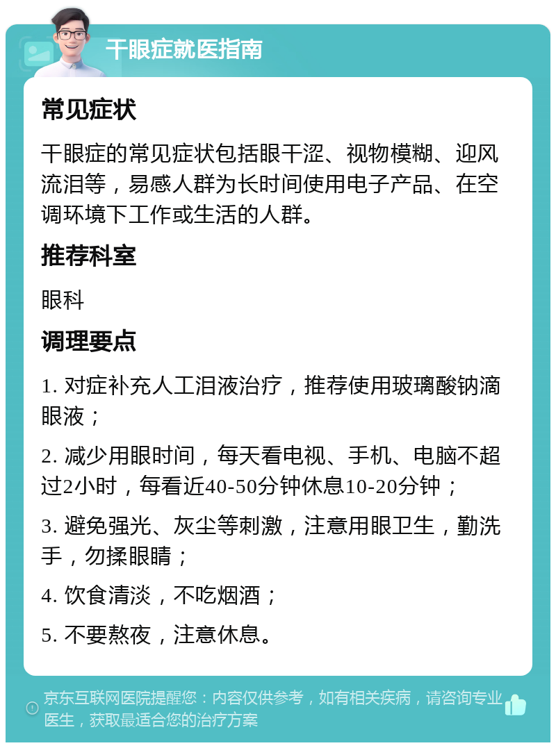 干眼症就医指南 常见症状 干眼症的常见症状包括眼干涩、视物模糊、迎风流泪等，易感人群为长时间使用电子产品、在空调环境下工作或生活的人群。 推荐科室 眼科 调理要点 1. 对症补充人工泪液治疗，推荐使用玻璃酸钠滴眼液； 2. 减少用眼时间，每天看电视、手机、电脑不超过2小时，每看近40-50分钟休息10-20分钟； 3. 避免强光、灰尘等刺激，注意用眼卫生，勤洗手，勿揉眼睛； 4. 饮食清淡，不吃烟酒； 5. 不要熬夜，注意休息。