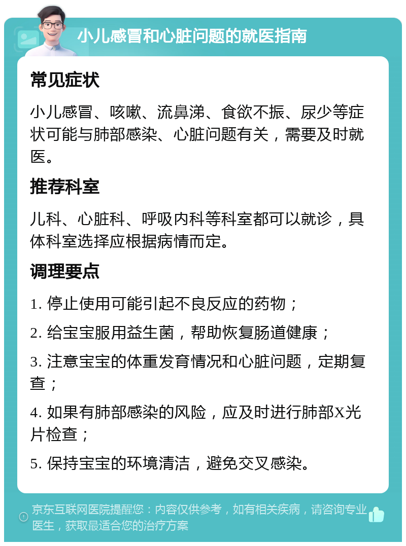 小儿感冒和心脏问题的就医指南 常见症状 小儿感冒、咳嗽、流鼻涕、食欲不振、尿少等症状可能与肺部感染、心脏问题有关，需要及时就医。 推荐科室 儿科、心脏科、呼吸内科等科室都可以就诊，具体科室选择应根据病情而定。 调理要点 1. 停止使用可能引起不良反应的药物； 2. 给宝宝服用益生菌，帮助恢复肠道健康； 3. 注意宝宝的体重发育情况和心脏问题，定期复查； 4. 如果有肺部感染的风险，应及时进行肺部X光片检查； 5. 保持宝宝的环境清洁，避免交叉感染。