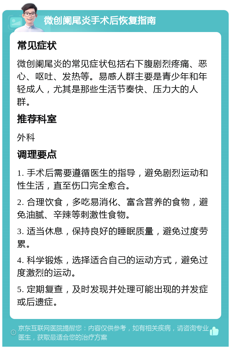 微创阑尾炎手术后恢复指南 常见症状 微创阑尾炎的常见症状包括右下腹剧烈疼痛、恶心、呕吐、发热等。易感人群主要是青少年和年轻成人，尤其是那些生活节奏快、压力大的人群。 推荐科室 外科 调理要点 1. 手术后需要遵循医生的指导，避免剧烈运动和性生活，直至伤口完全愈合。 2. 合理饮食，多吃易消化、富含营养的食物，避免油腻、辛辣等刺激性食物。 3. 适当休息，保持良好的睡眠质量，避免过度劳累。 4. 科学锻炼，选择适合自己的运动方式，避免过度激烈的运动。 5. 定期复查，及时发现并处理可能出现的并发症或后遗症。