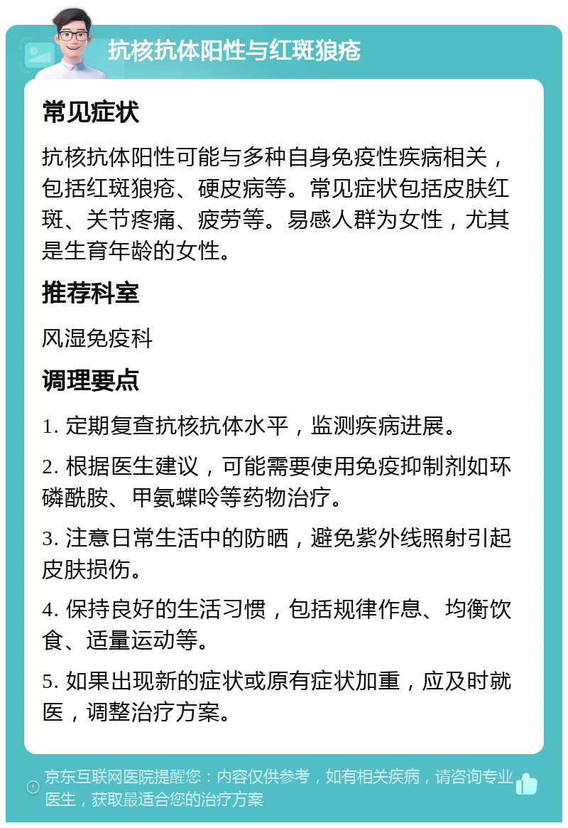 抗核抗体阳性与红斑狼疮 常见症状 抗核抗体阳性可能与多种自身免疫性疾病相关，包括红斑狼疮、硬皮病等。常见症状包括皮肤红斑、关节疼痛、疲劳等。易感人群为女性，尤其是生育年龄的女性。 推荐科室 风湿免疫科 调理要点 1. 定期复查抗核抗体水平，监测疾病进展。 2. 根据医生建议，可能需要使用免疫抑制剂如环磷酰胺、甲氨蝶呤等药物治疗。 3. 注意日常生活中的防晒，避免紫外线照射引起皮肤损伤。 4. 保持良好的生活习惯，包括规律作息、均衡饮食、适量运动等。 5. 如果出现新的症状或原有症状加重，应及时就医，调整治疗方案。