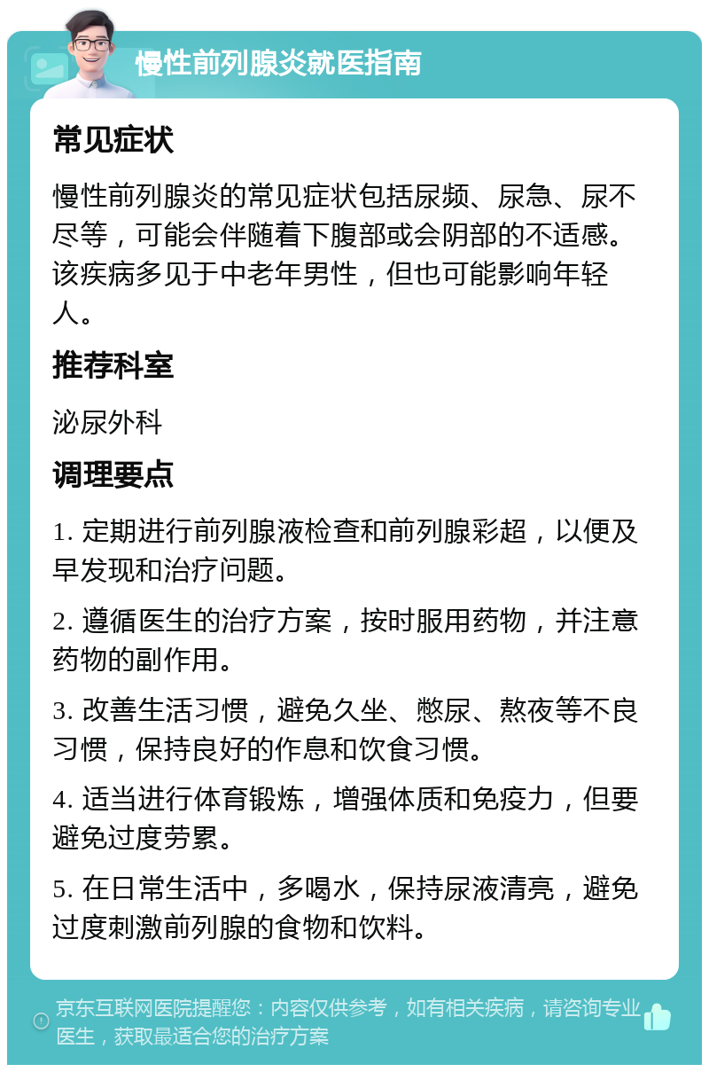 慢性前列腺炎就医指南 常见症状 慢性前列腺炎的常见症状包括尿频、尿急、尿不尽等，可能会伴随着下腹部或会阴部的不适感。该疾病多见于中老年男性，但也可能影响年轻人。 推荐科室 泌尿外科 调理要点 1. 定期进行前列腺液检查和前列腺彩超，以便及早发现和治疗问题。 2. 遵循医生的治疗方案，按时服用药物，并注意药物的副作用。 3. 改善生活习惯，避免久坐、憋尿、熬夜等不良习惯，保持良好的作息和饮食习惯。 4. 适当进行体育锻炼，增强体质和免疫力，但要避免过度劳累。 5. 在日常生活中，多喝水，保持尿液清亮，避免过度刺激前列腺的食物和饮料。