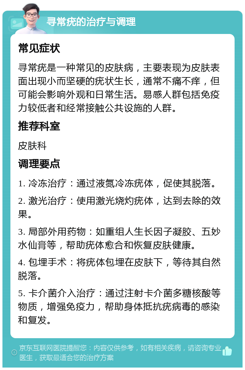 寻常疣的治疗与调理 常见症状 寻常疣是一种常见的皮肤病，主要表现为皮肤表面出现小而坚硬的疣状生长，通常不痛不痒，但可能会影响外观和日常生活。易感人群包括免疫力较低者和经常接触公共设施的人群。 推荐科室 皮肤科 调理要点 1. 冷冻治疗：通过液氮冷冻疣体，促使其脱落。 2. 激光治疗：使用激光烧灼疣体，达到去除的效果。 3. 局部外用药物：如重组人生长因子凝胶、五妙水仙膏等，帮助疣体愈合和恢复皮肤健康。 4. 包埋手术：将疣体包埋在皮肤下，等待其自然脱落。 5. 卡介菌介入治疗：通过注射卡介菌多糖核酸等物质，增强免疫力，帮助身体抵抗疣病毒的感染和复发。