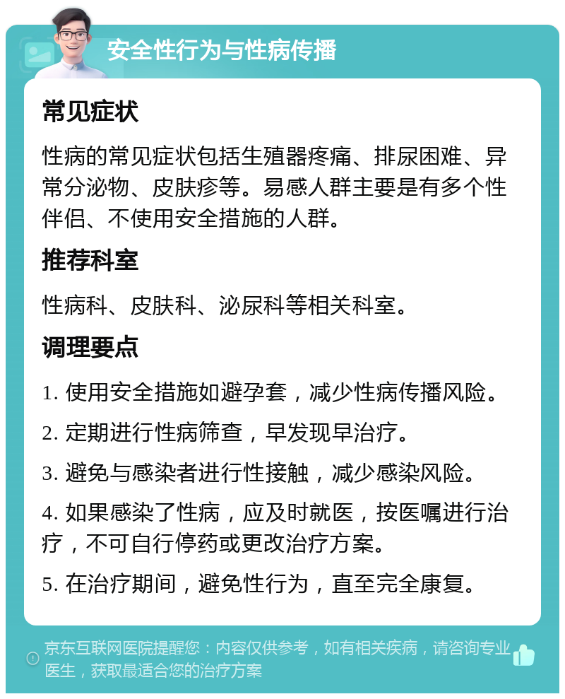 安全性行为与性病传播 常见症状 性病的常见症状包括生殖器疼痛、排尿困难、异常分泌物、皮肤疹等。易感人群主要是有多个性伴侣、不使用安全措施的人群。 推荐科室 性病科、皮肤科、泌尿科等相关科室。 调理要点 1. 使用安全措施如避孕套，减少性病传播风险。 2. 定期进行性病筛查，早发现早治疗。 3. 避免与感染者进行性接触，减少感染风险。 4. 如果感染了性病，应及时就医，按医嘱进行治疗，不可自行停药或更改治疗方案。 5. 在治疗期间，避免性行为，直至完全康复。