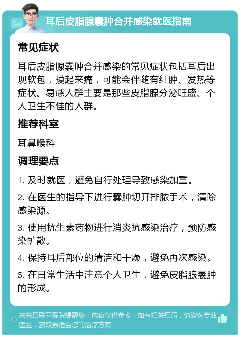 耳后皮脂腺囊肿合并感染就医指南 常见症状 耳后皮脂腺囊肿合并感染的常见症状包括耳后出现软包，摸起来痛，可能会伴随有红肿、发热等症状。易感人群主要是那些皮脂腺分泌旺盛、个人卫生不佳的人群。 推荐科室 耳鼻喉科 调理要点 1. 及时就医，避免自行处理导致感染加重。 2. 在医生的指导下进行囊肿切开排脓手术，清除感染源。 3. 使用抗生素药物进行消炎抗感染治疗，预防感染扩散。 4. 保持耳后部位的清洁和干燥，避免再次感染。 5. 在日常生活中注意个人卫生，避免皮脂腺囊肿的形成。