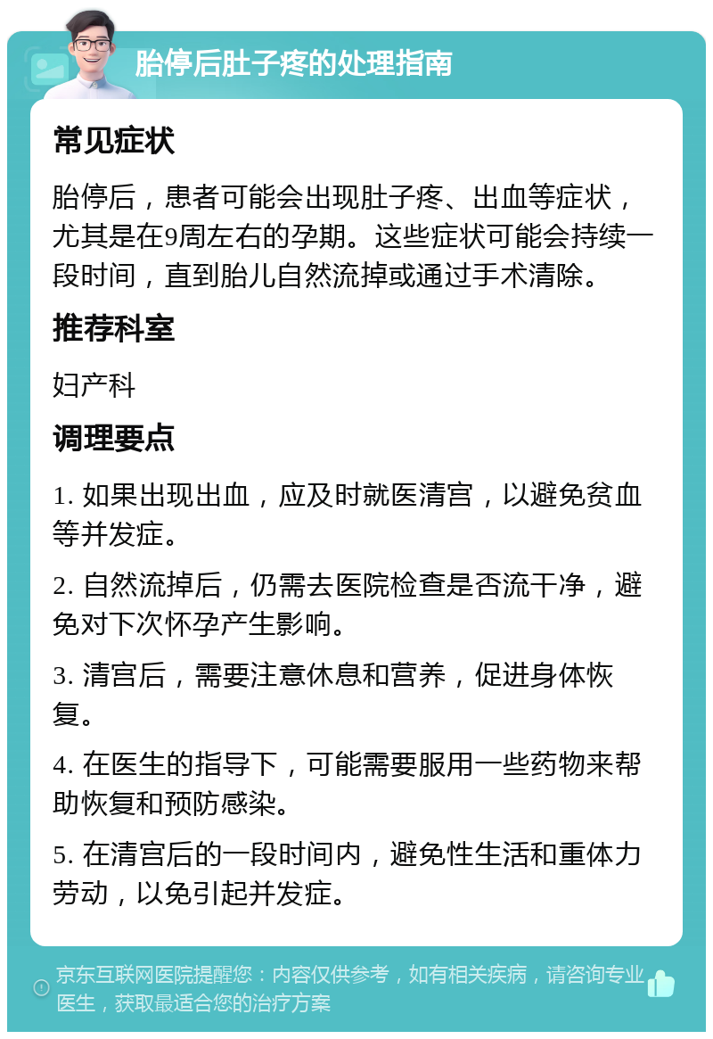 胎停后肚子疼的处理指南 常见症状 胎停后，患者可能会出现肚子疼、出血等症状，尤其是在9周左右的孕期。这些症状可能会持续一段时间，直到胎儿自然流掉或通过手术清除。 推荐科室 妇产科 调理要点 1. 如果出现出血，应及时就医清宫，以避免贫血等并发症。 2. 自然流掉后，仍需去医院检查是否流干净，避免对下次怀孕产生影响。 3. 清宫后，需要注意休息和营养，促进身体恢复。 4. 在医生的指导下，可能需要服用一些药物来帮助恢复和预防感染。 5. 在清宫后的一段时间内，避免性生活和重体力劳动，以免引起并发症。