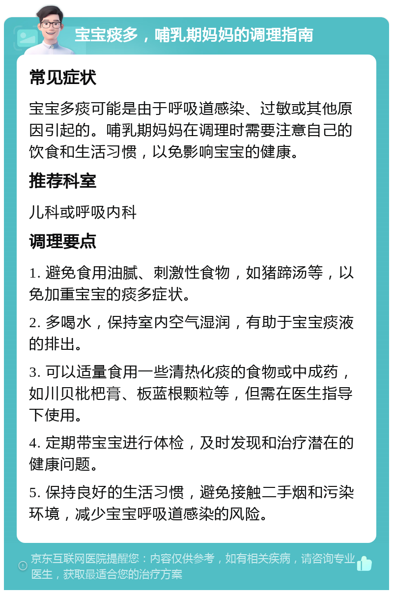 宝宝痰多，哺乳期妈妈的调理指南 常见症状 宝宝多痰可能是由于呼吸道感染、过敏或其他原因引起的。哺乳期妈妈在调理时需要注意自己的饮食和生活习惯，以免影响宝宝的健康。 推荐科室 儿科或呼吸内科 调理要点 1. 避免食用油腻、刺激性食物，如猪蹄汤等，以免加重宝宝的痰多症状。 2. 多喝水，保持室内空气湿润，有助于宝宝痰液的排出。 3. 可以适量食用一些清热化痰的食物或中成药，如川贝枇杷膏、板蓝根颗粒等，但需在医生指导下使用。 4. 定期带宝宝进行体检，及时发现和治疗潜在的健康问题。 5. 保持良好的生活习惯，避免接触二手烟和污染环境，减少宝宝呼吸道感染的风险。