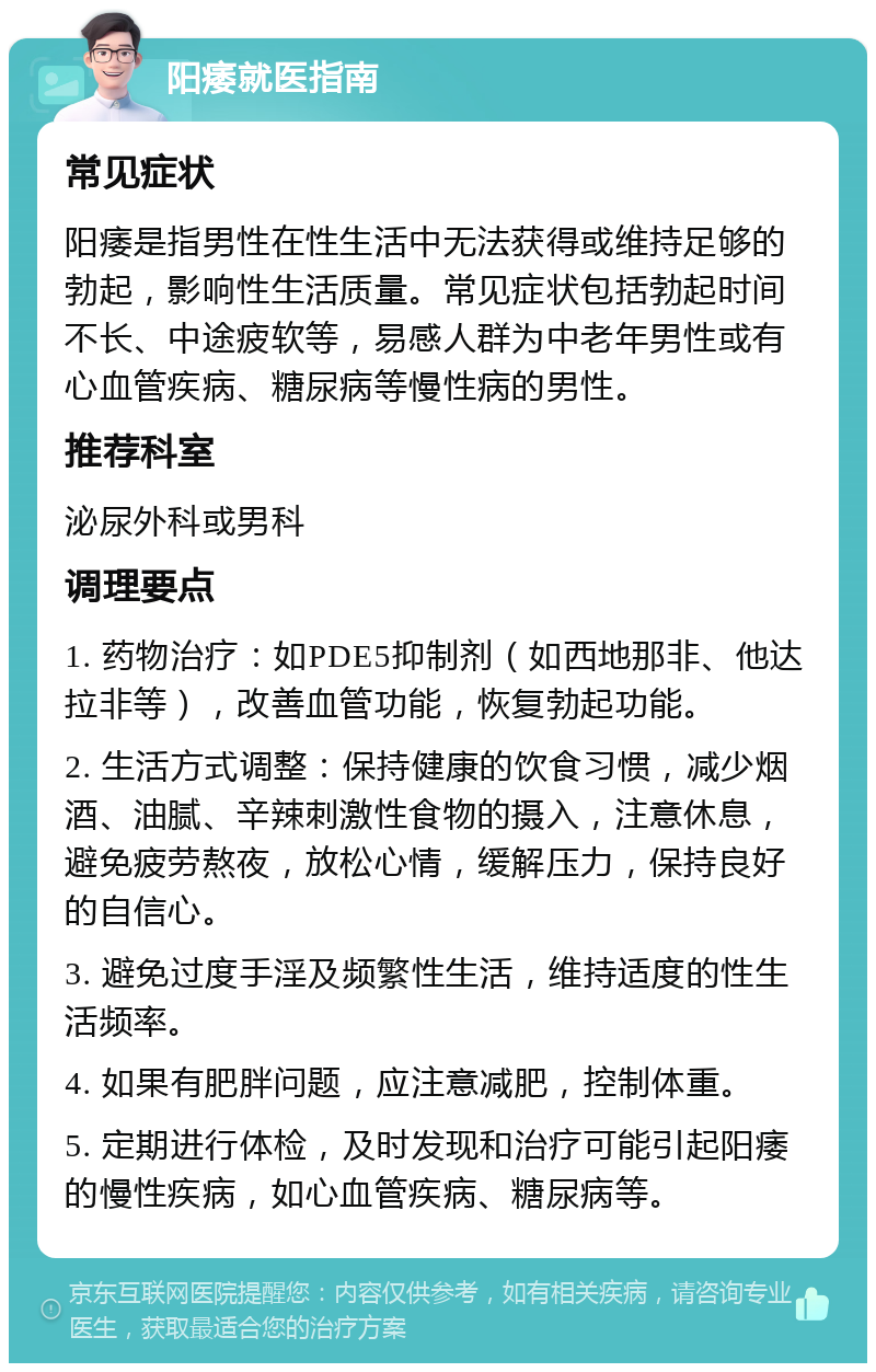 阳痿就医指南 常见症状 阳痿是指男性在性生活中无法获得或维持足够的勃起，影响性生活质量。常见症状包括勃起时间不长、中途疲软等，易感人群为中老年男性或有心血管疾病、糖尿病等慢性病的男性。 推荐科室 泌尿外科或男科 调理要点 1. 药物治疗：如PDE5抑制剂（如西地那非、他达拉非等），改善血管功能，恢复勃起功能。 2. 生活方式调整：保持健康的饮食习惯，减少烟酒、油腻、辛辣刺激性食物的摄入，注意休息，避免疲劳熬夜，放松心情，缓解压力，保持良好的自信心。 3. 避免过度手淫及频繁性生活，维持适度的性生活频率。 4. 如果有肥胖问题，应注意减肥，控制体重。 5. 定期进行体检，及时发现和治疗可能引起阳痿的慢性疾病，如心血管疾病、糖尿病等。