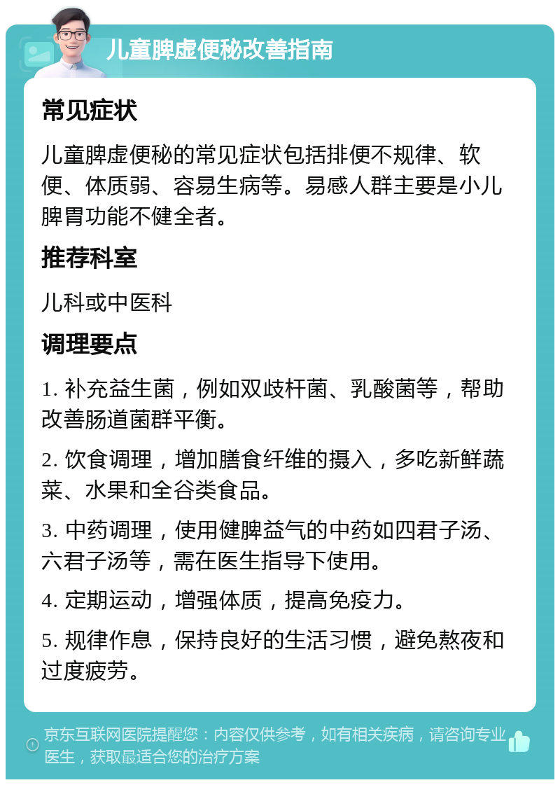 儿童脾虚便秘改善指南 常见症状 儿童脾虚便秘的常见症状包括排便不规律、软便、体质弱、容易生病等。易感人群主要是小儿脾胃功能不健全者。 推荐科室 儿科或中医科 调理要点 1. 补充益生菌，例如双歧杆菌、乳酸菌等，帮助改善肠道菌群平衡。 2. 饮食调理，增加膳食纤维的摄入，多吃新鲜蔬菜、水果和全谷类食品。 3. 中药调理，使用健脾益气的中药如四君子汤、六君子汤等，需在医生指导下使用。 4. 定期运动，增强体质，提高免疫力。 5. 规律作息，保持良好的生活习惯，避免熬夜和过度疲劳。