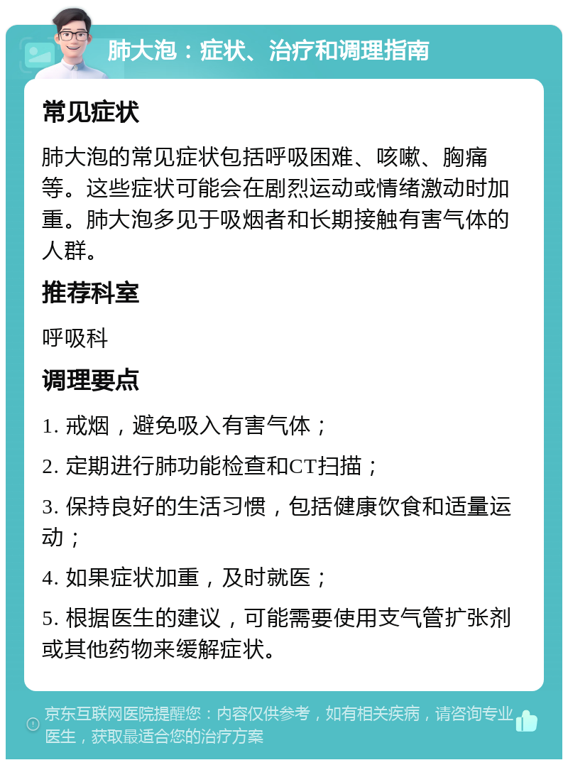 肺大泡：症状、治疗和调理指南 常见症状 肺大泡的常见症状包括呼吸困难、咳嗽、胸痛等。这些症状可能会在剧烈运动或情绪激动时加重。肺大泡多见于吸烟者和长期接触有害气体的人群。 推荐科室 呼吸科 调理要点 1. 戒烟，避免吸入有害气体； 2. 定期进行肺功能检查和CT扫描； 3. 保持良好的生活习惯，包括健康饮食和适量运动； 4. 如果症状加重，及时就医； 5. 根据医生的建议，可能需要使用支气管扩张剂或其他药物来缓解症状。