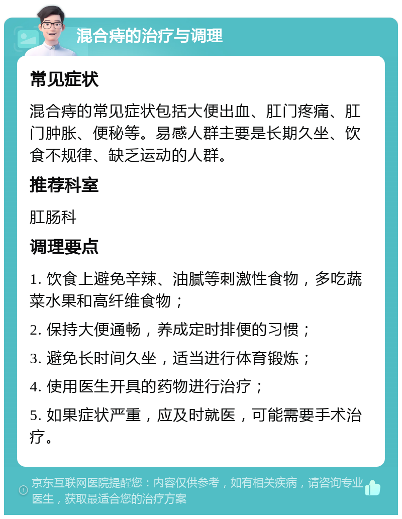 混合痔的治疗与调理 常见症状 混合痔的常见症状包括大便出血、肛门疼痛、肛门肿胀、便秘等。易感人群主要是长期久坐、饮食不规律、缺乏运动的人群。 推荐科室 肛肠科 调理要点 1. 饮食上避免辛辣、油腻等刺激性食物，多吃蔬菜水果和高纤维食物； 2. 保持大便通畅，养成定时排便的习惯； 3. 避免长时间久坐，适当进行体育锻炼； 4. 使用医生开具的药物进行治疗； 5. 如果症状严重，应及时就医，可能需要手术治疗。