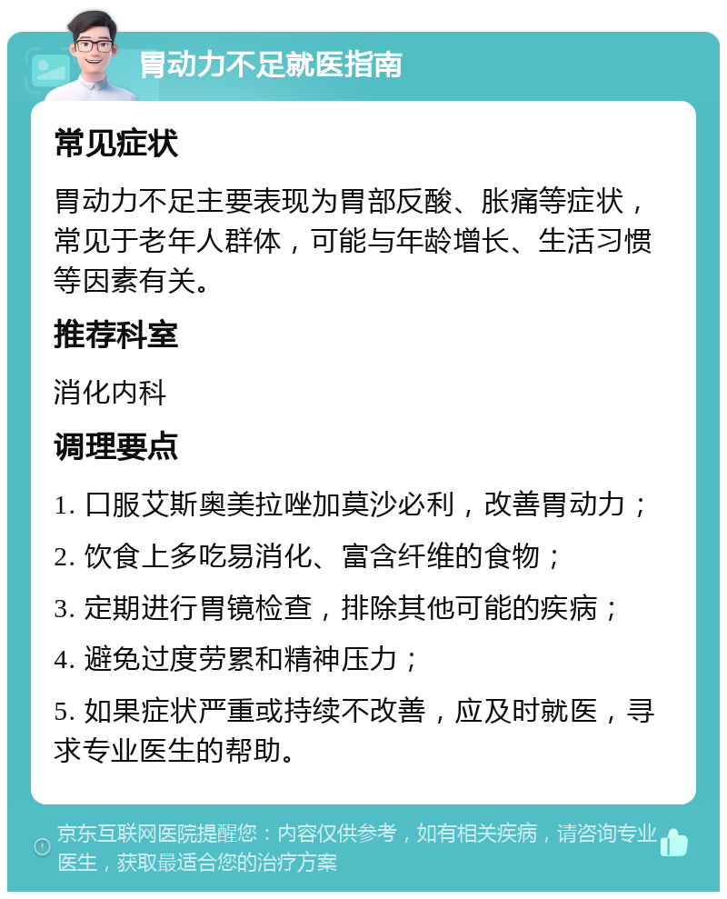 胃动力不足就医指南 常见症状 胃动力不足主要表现为胃部反酸、胀痛等症状，常见于老年人群体，可能与年龄增长、生活习惯等因素有关。 推荐科室 消化内科 调理要点 1. 口服艾斯奥美拉唑加莫沙必利，改善胃动力； 2. 饮食上多吃易消化、富含纤维的食物； 3. 定期进行胃镜检查，排除其他可能的疾病； 4. 避免过度劳累和精神压力； 5. 如果症状严重或持续不改善，应及时就医，寻求专业医生的帮助。