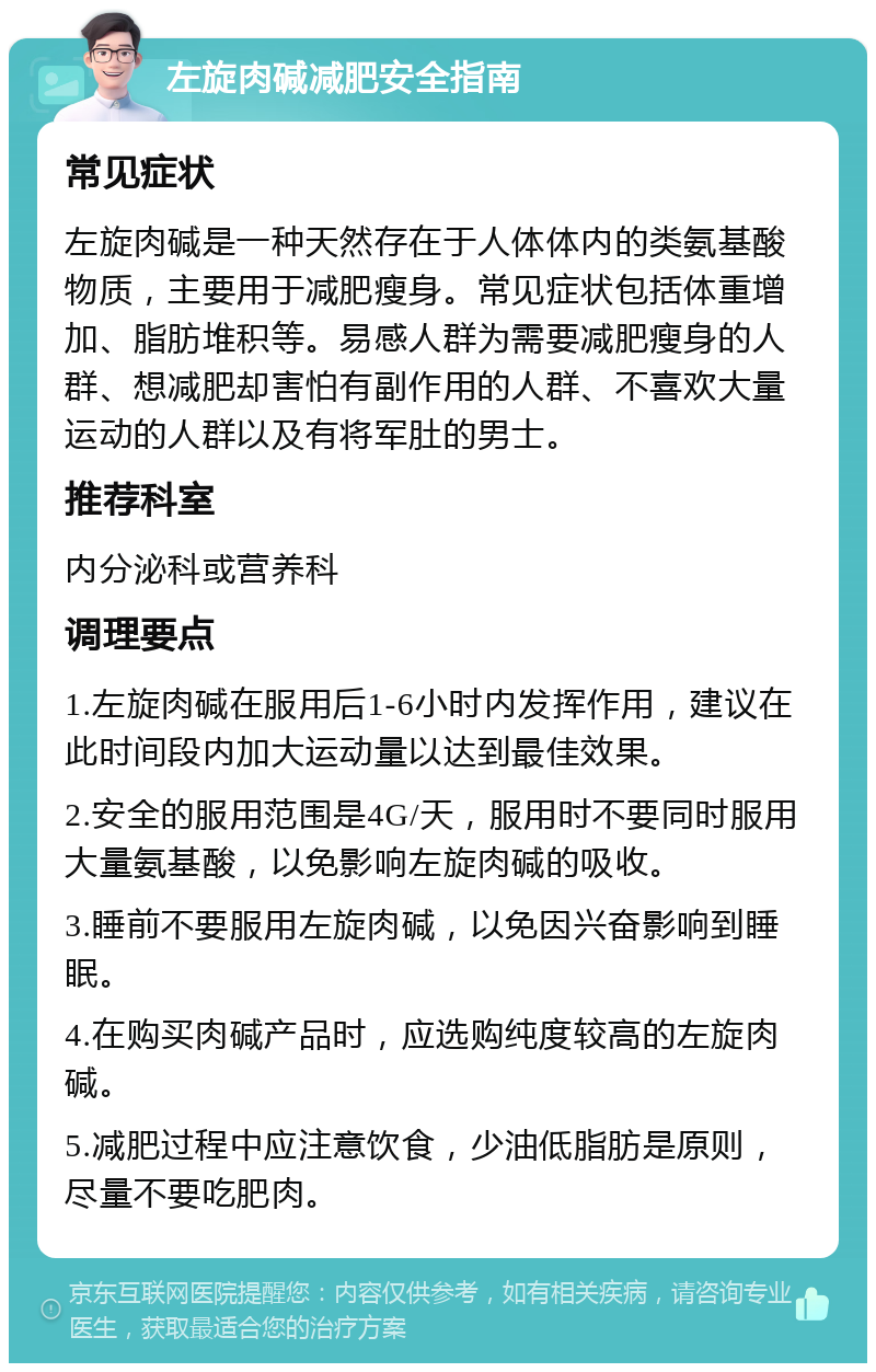 左旋肉碱减肥安全指南 常见症状 左旋肉碱是一种天然存在于人体体内的类氨基酸物质，主要用于减肥瘦身。常见症状包括体重增加、脂肪堆积等。易感人群为需要减肥瘦身的人群、想减肥却害怕有副作用的人群、不喜欢大量运动的人群以及有将军肚的男士。 推荐科室 内分泌科或营养科 调理要点 1.左旋肉碱在服用后1-6小时内发挥作用，建议在此时间段内加大运动量以达到最佳效果。 2.安全的服用范围是4G/天，服用时不要同时服用大量氨基酸，以免影响左旋肉碱的吸收。 3.睡前不要服用左旋肉碱，以免因兴奋影响到睡眠。 4.在购买肉碱产品时，应选购纯度较高的左旋肉碱。 5.减肥过程中应注意饮食，少油低脂肪是原则，尽量不要吃肥肉。